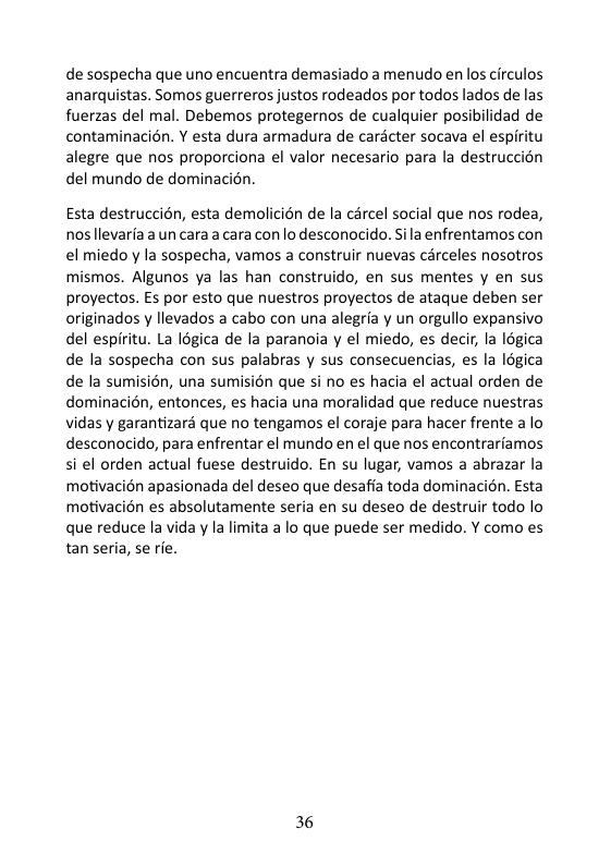 de sospecha que uno encuentra demasiado a menudo en los circulos anarquistas. Somos guerreros justos rodeados por todos lados de las fuerzas del mal. Debemos protegernos de cualquier posibilidad de contaminacién. ¥ esta dura armadura de cardcter socava el espiritu alegre que nos proporciona el valor necesario para la destruccion del mundo de dominacion.  Esta destruccién, esta demolicién de la cércel social que nos rodea, nos llevaria a un cara a cara con lo desconocido. Sila enfrentamos con el miedo y la sospecha, vamos a construir nuevas carceles nosotros mismos. Algunos ya las han construido, en sus mentes y en sus proyectos. Es por esto que nuestros proyectos de ataque deben ser originados y llevados a cabo con una alegria y un orgullo expansivo del espiritu. La logica de la paranoia y el miedo, es decir, a légica de la sospecha con sus palabras y sus consecuencias, es la légica de la sumision, una sumision que si no es hacia el actual orden de dominacién, entonces, es hacia una moralidad que reduce nuestras vidas y garantizars que no tengamos el coraje para hacer frente a lo desconocido, para enfrentar el mundo en el que nos encontrariamos si el orden actual fuese destruido. En su lugar, vamos a abrazar la motivacién apasionada del deseo que desafia toda dominacién. Esta motivacién es absolutamente seria en su deseo de destruir todo lo que reduce la vida y la limita a lo que puede ser medido. Y como es tan seria, se rfe.  36 